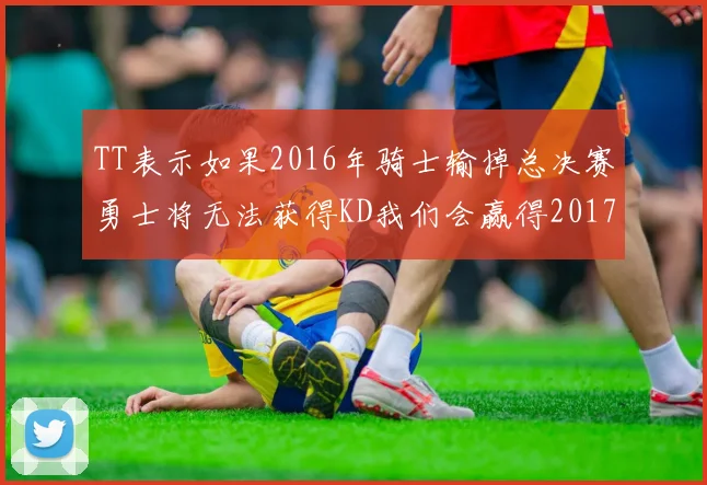 TT表示如果2016年骑士输掉总决赛勇士将无法获得KD我们会赢得2017和2018年总冠军