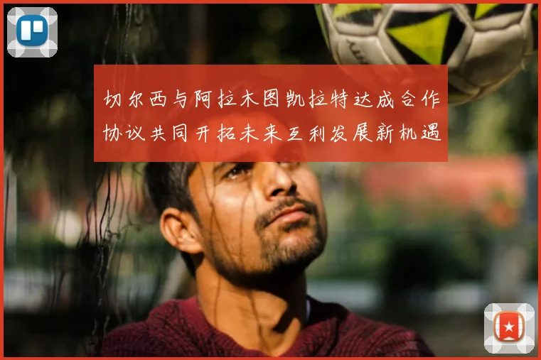 切尔西与阿拉木图凯拉特达成合作协议共同开拓未来互利发展新机遇