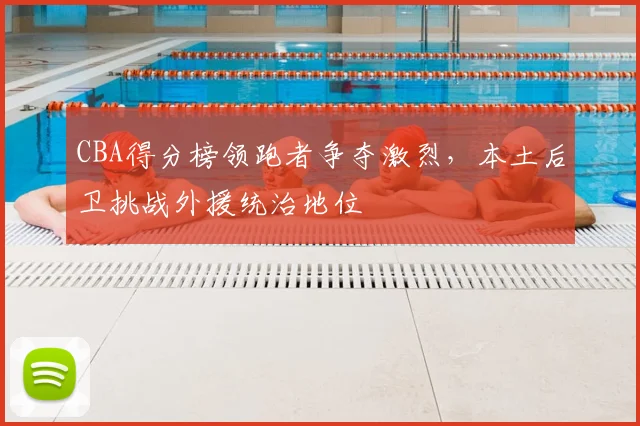 CBA得分榜领跑者争夺激烈,本土后卫挑战外援统治地位