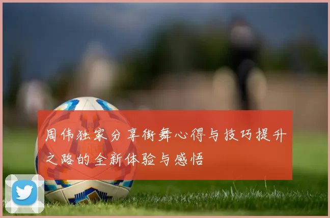 周伟独家分享街舞心得与技巧提升之路的全新体验与感悟