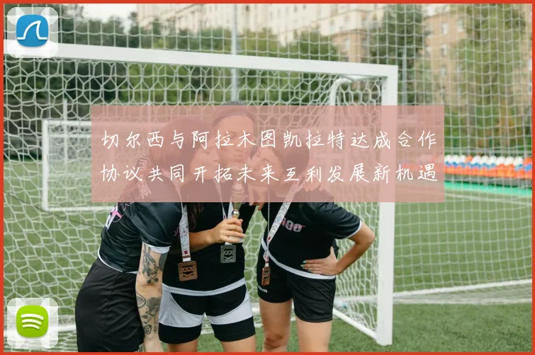 切尔西与阿拉木图凯拉特达成合作协议共同开拓未来互利发展新机遇