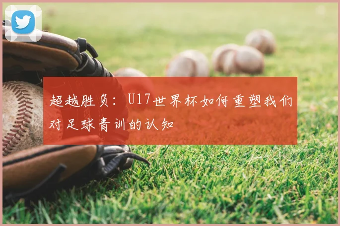 超越胜负:U17世界杯如何重塑我们对足球青训的认知
