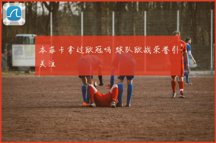 本菲卡拿过欧冠吗 球队欧战荣誉引关注