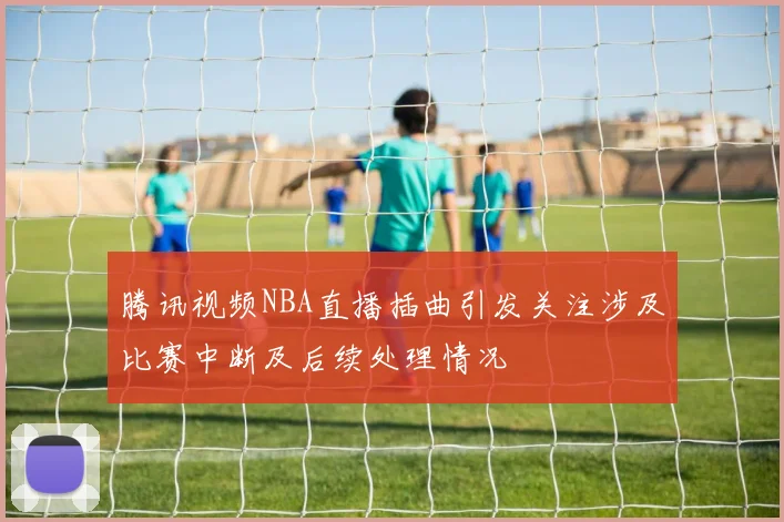 腾讯视频NBA直播插曲引发关注涉及比赛中断及后续处理情况
