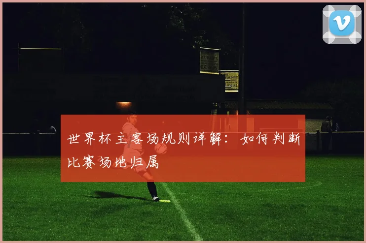 世界杯主客场规则详解:如何判断比赛场地归属