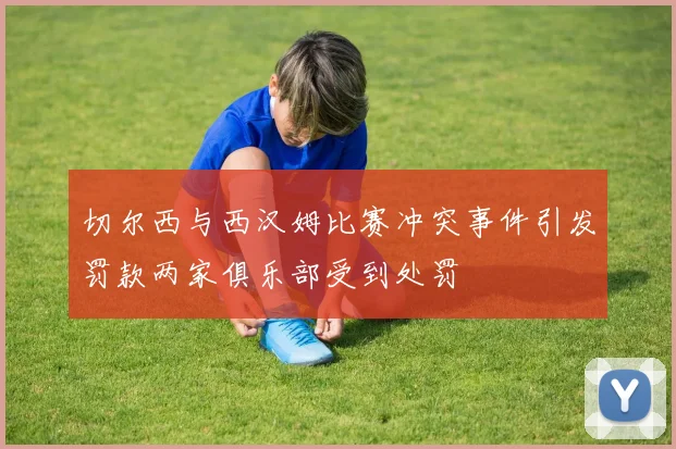 切尔西与西汉姆比赛冲突事件引发罚款两家俱乐部受到处罚
