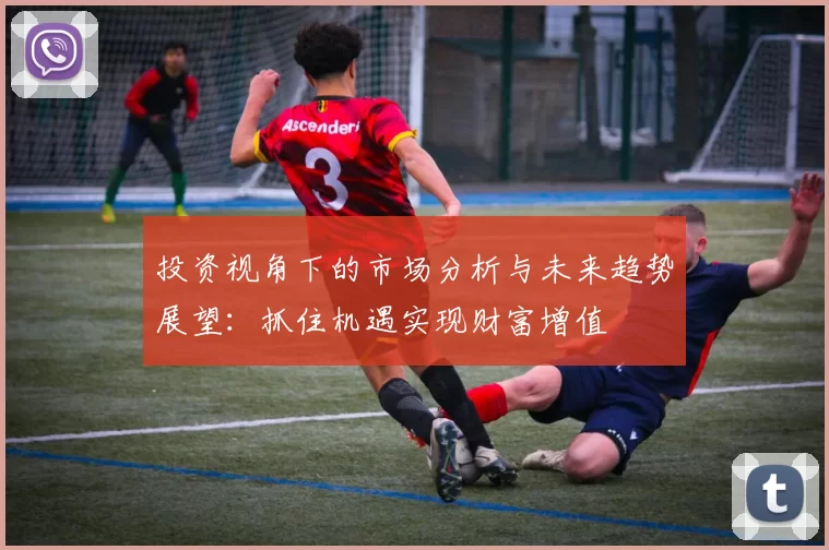 投资视角下的市场分析与未来趋势展望：抓住机遇实现财富增值