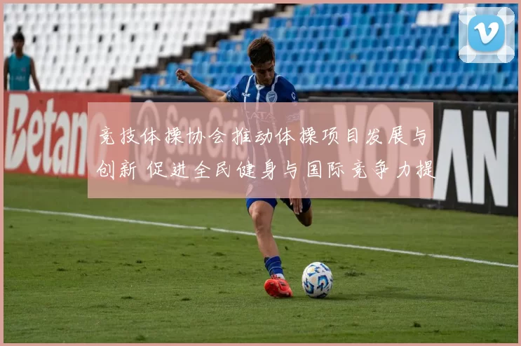 竞技体操协会推动体操项目发展与创新 促进全民健身与国际竞争力提升