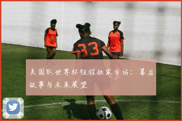 美国队世界杯征程独家专访：幕后故事与未来展望