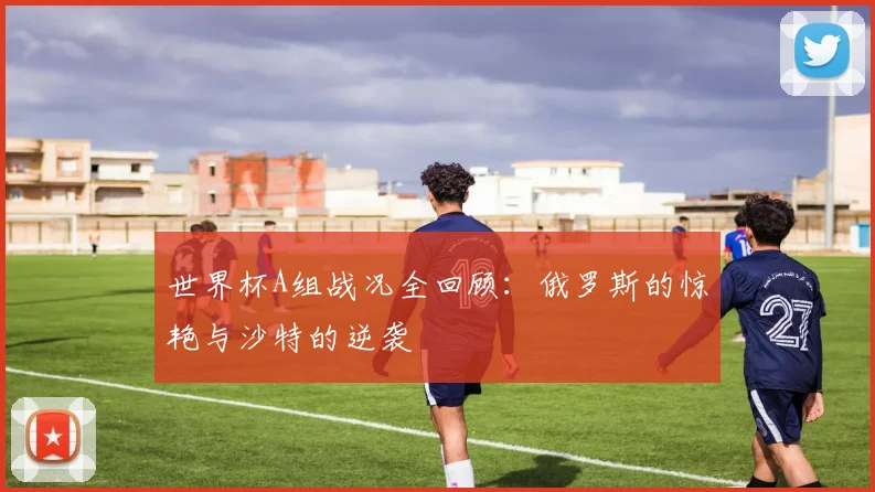 世界杯A组战况全回顾:俄罗斯的惊艳与沙特的逆袭