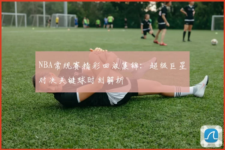 NBA常规赛精彩回放集锦：超级巨星对决关键球时刻解析