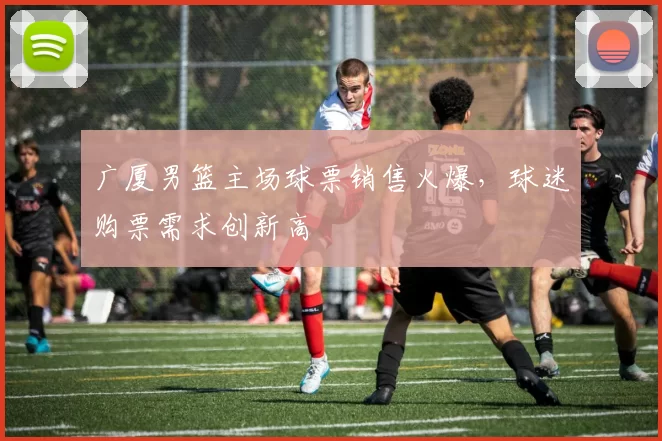 广厦男篮主场球票销售火爆,球迷购票需求创新高