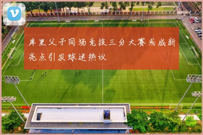 库里父子同场竞技三分大赛或成新亮点引发球迷热议